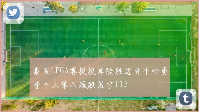 泰国LPGA赛提提库险胜岩井千怜勇夺个人第八冠殷若宁T15