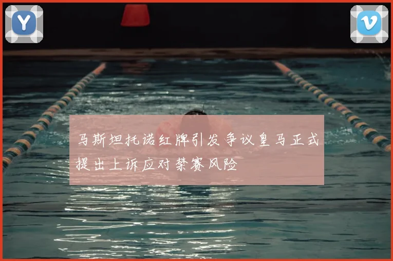 马斯坦托诺红牌引发争议皇马正式提出上诉应对禁赛风险