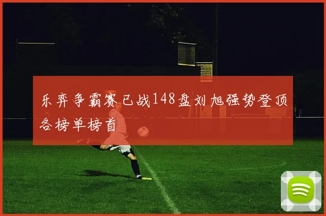 乐弈争霸赛已战148盘刘旭强势登顶各榜单榜首
