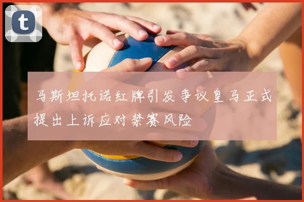 马斯坦托诺红牌引发争议皇马正式提出上诉应对禁赛风险