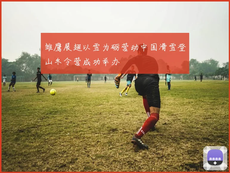 雏鹰展翅以雪为砺营动中国滑雪登山冬令营成功举办