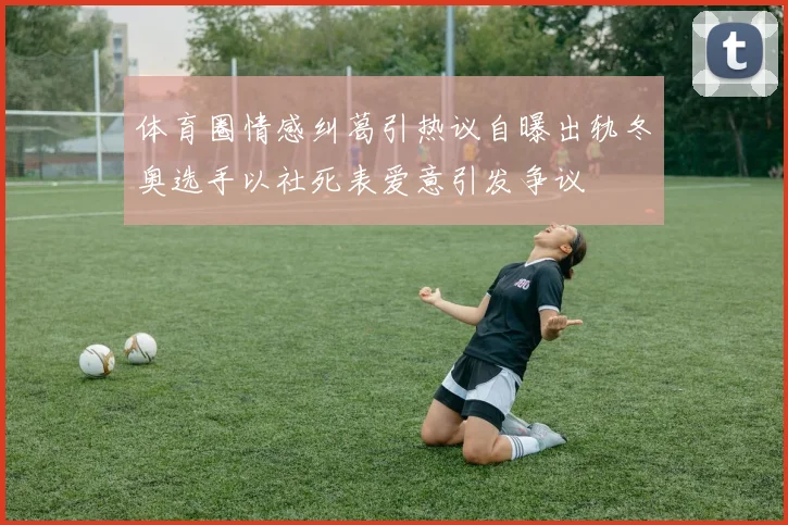 体育圈情感纠葛引热议自曝出轨冬奥选手以社死表爱意引发争议