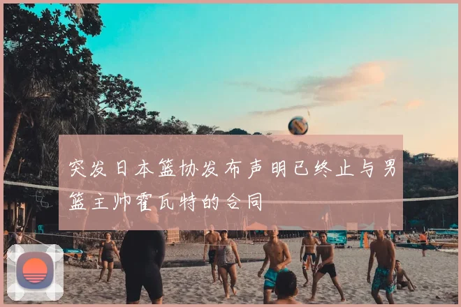 突发日本篮协发布声明已终止与男篮主帅霍瓦特的合同