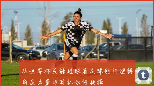 从世界杯关键进球看足球射门逻辑角度力量与时机如何抉择