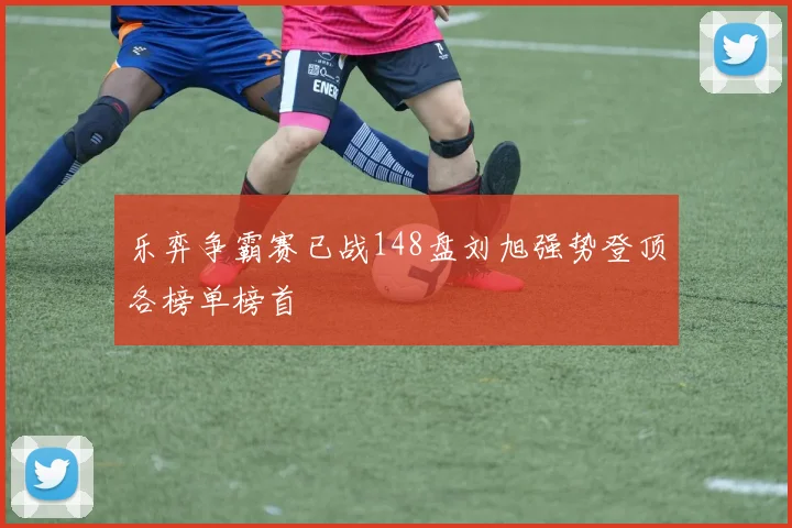 乐弈争霸赛已战148盘刘旭强势登顶各榜单榜首