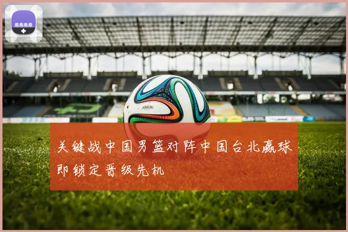 关键战中国男篮对阵中国台北赢球即锁定晋级先机